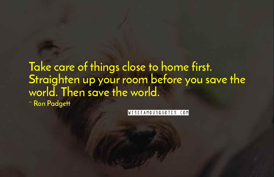 Ron Padgett Quotes: Take care of things close to home first. Straighten up your room before you save the world. Then save the world.