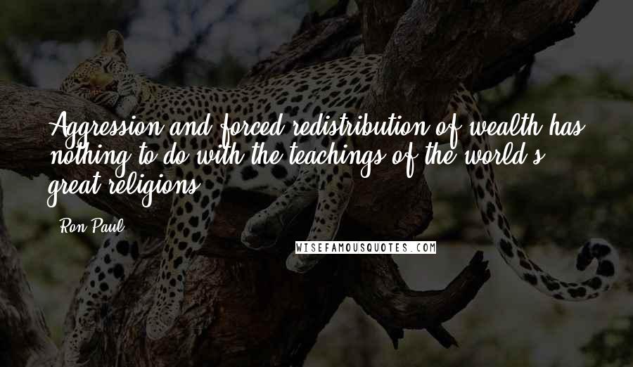 Ron Paul Quotes: Aggression and forced redistribution of wealth has nothing to do with the teachings of the world's great religions.