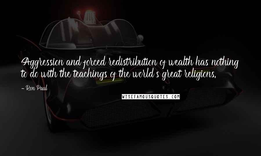 Ron Paul Quotes: Aggression and forced redistribution of wealth has nothing to do with the teachings of the world's great religions.