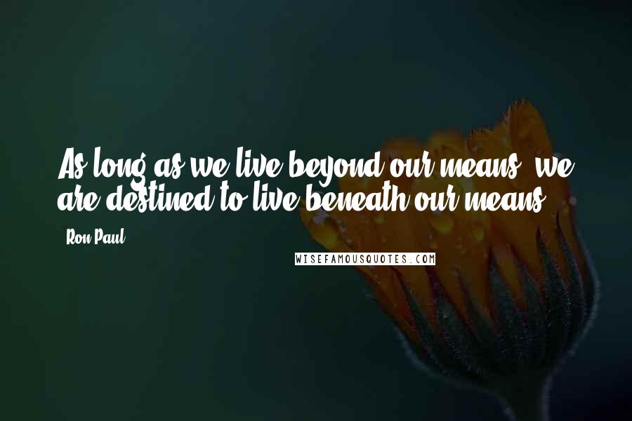 Ron Paul Quotes: As long as we live beyond our means, we are destined to live beneath our means.