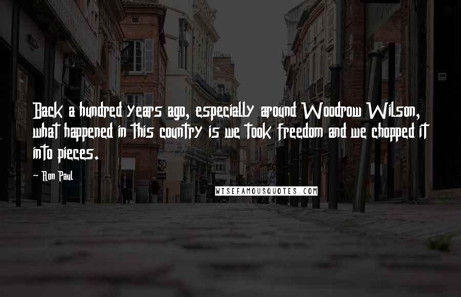 Ron Paul Quotes: Back a hundred years ago, especially around Woodrow Wilson, what happened in this country is we took freedom and we chopped it into pieces.