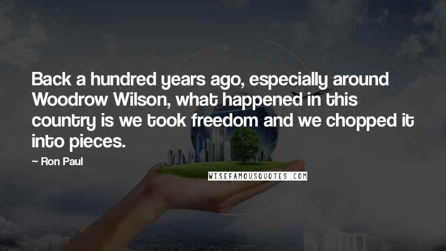 Ron Paul Quotes: Back a hundred years ago, especially around Woodrow Wilson, what happened in this country is we took freedom and we chopped it into pieces.