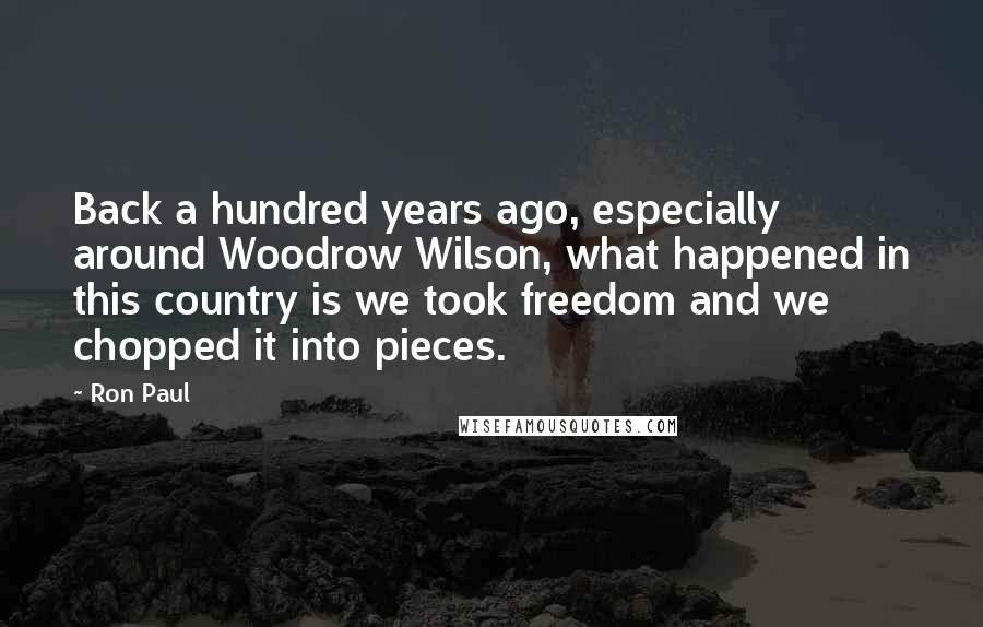 Ron Paul Quotes: Back a hundred years ago, especially around Woodrow Wilson, what happened in this country is we took freedom and we chopped it into pieces.