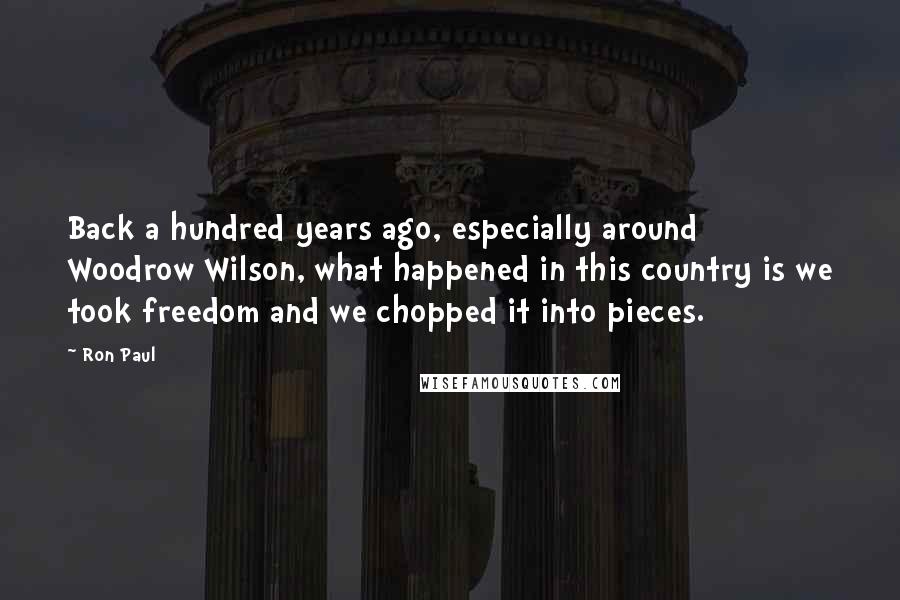 Ron Paul Quotes: Back a hundred years ago, especially around Woodrow Wilson, what happened in this country is we took freedom and we chopped it into pieces.