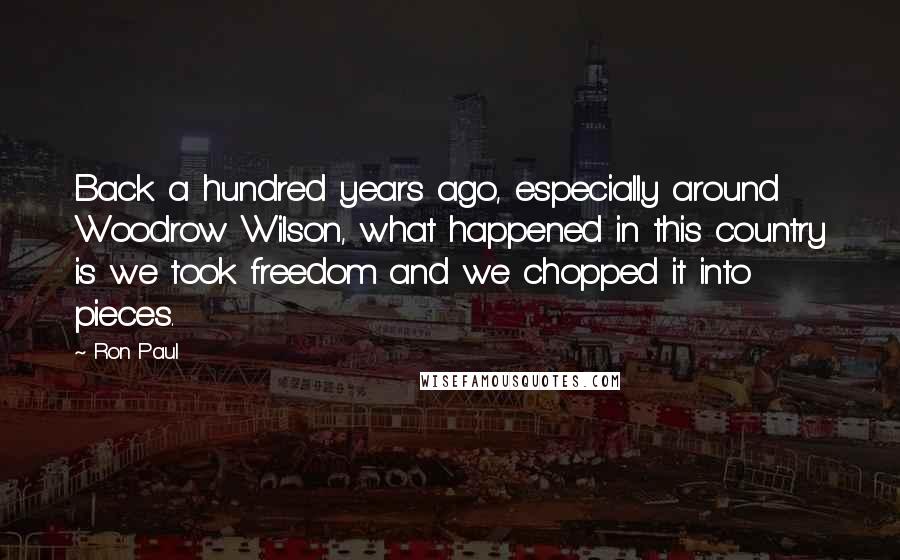 Ron Paul Quotes: Back a hundred years ago, especially around Woodrow Wilson, what happened in this country is we took freedom and we chopped it into pieces.