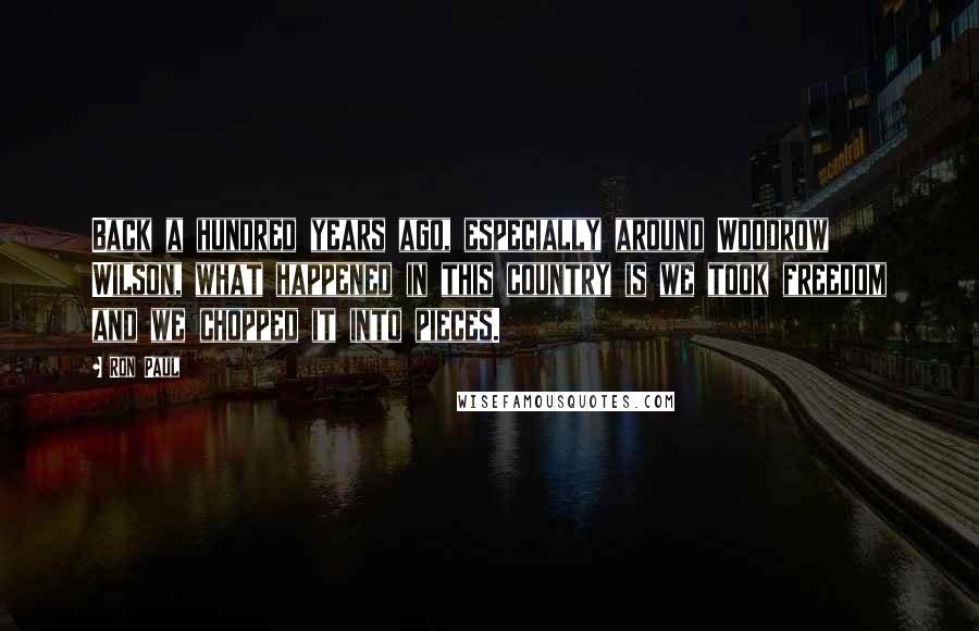 Ron Paul Quotes: Back a hundred years ago, especially around Woodrow Wilson, what happened in this country is we took freedom and we chopped it into pieces.