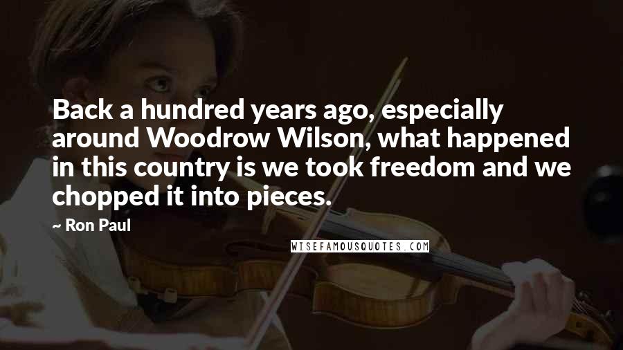 Ron Paul Quotes: Back a hundred years ago, especially around Woodrow Wilson, what happened in this country is we took freedom and we chopped it into pieces.