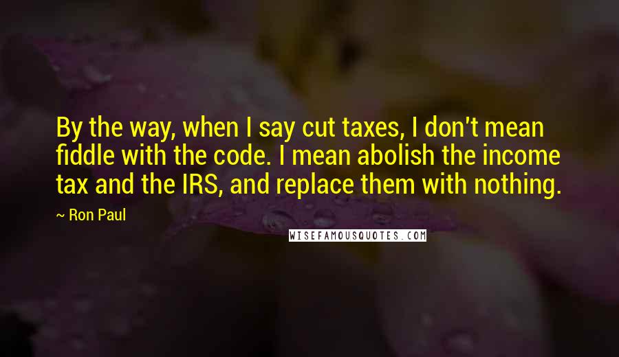 Ron Paul Quotes: By the way, when I say cut taxes, I don't mean fiddle with the code. I mean abolish the income tax and the IRS, and replace them with nothing.