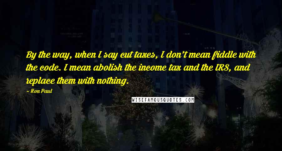 Ron Paul Quotes: By the way, when I say cut taxes, I don't mean fiddle with the code. I mean abolish the income tax and the IRS, and replace them with nothing.