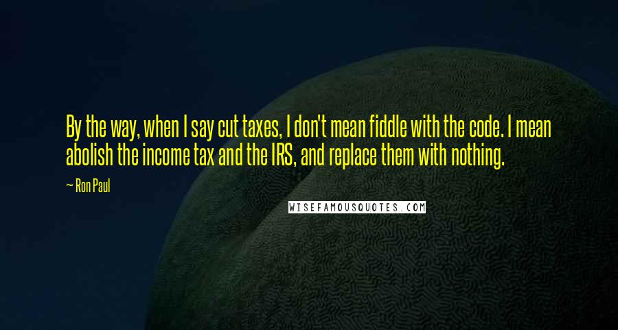 Ron Paul Quotes: By the way, when I say cut taxes, I don't mean fiddle with the code. I mean abolish the income tax and the IRS, and replace them with nothing.