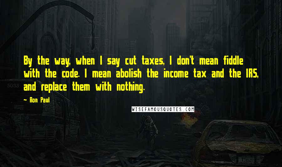 Ron Paul Quotes: By the way, when I say cut taxes, I don't mean fiddle with the code. I mean abolish the income tax and the IRS, and replace them with nothing.