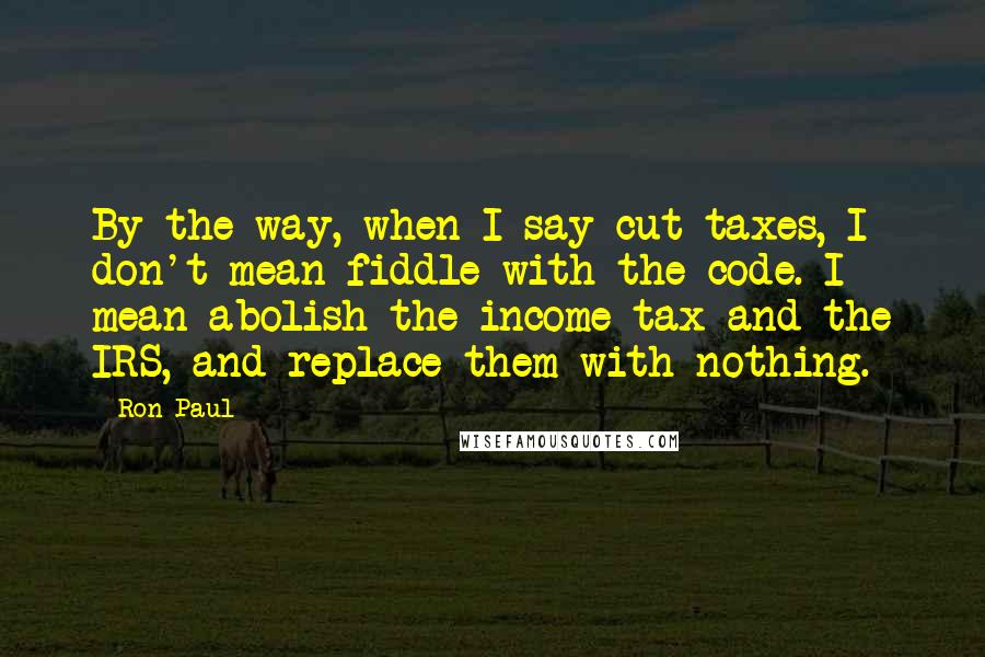 Ron Paul Quotes: By the way, when I say cut taxes, I don't mean fiddle with the code. I mean abolish the income tax and the IRS, and replace them with nothing.