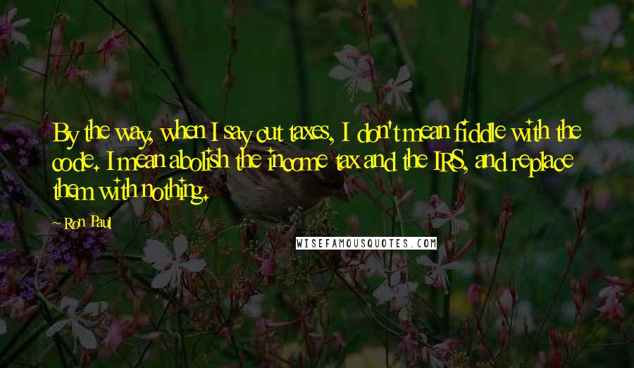 Ron Paul Quotes: By the way, when I say cut taxes, I don't mean fiddle with the code. I mean abolish the income tax and the IRS, and replace them with nothing.
