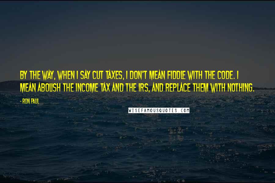 Ron Paul Quotes: By the way, when I say cut taxes, I don't mean fiddle with the code. I mean abolish the income tax and the IRS, and replace them with nothing.