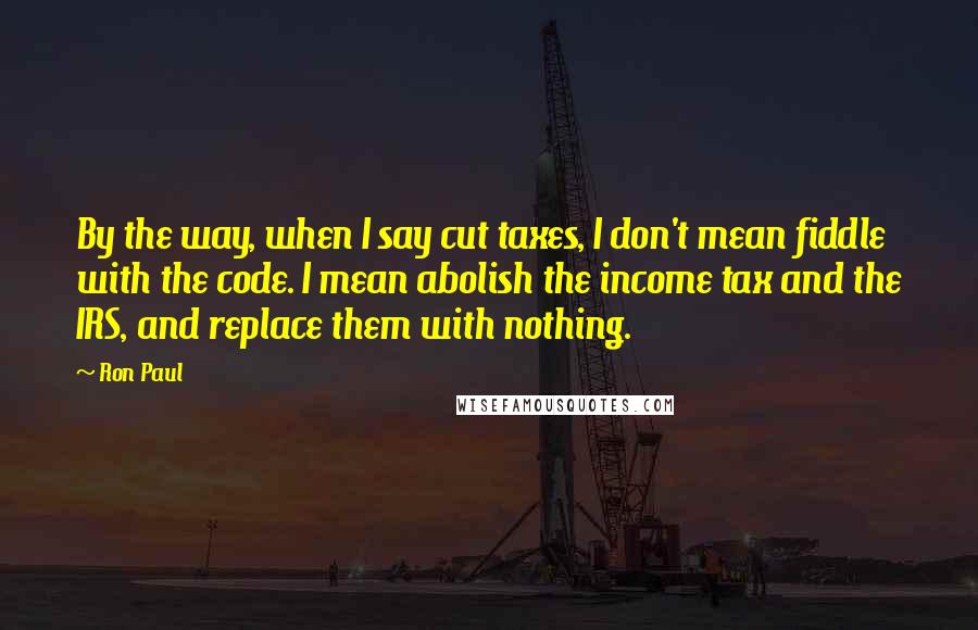 Ron Paul Quotes: By the way, when I say cut taxes, I don't mean fiddle with the code. I mean abolish the income tax and the IRS, and replace them with nothing.