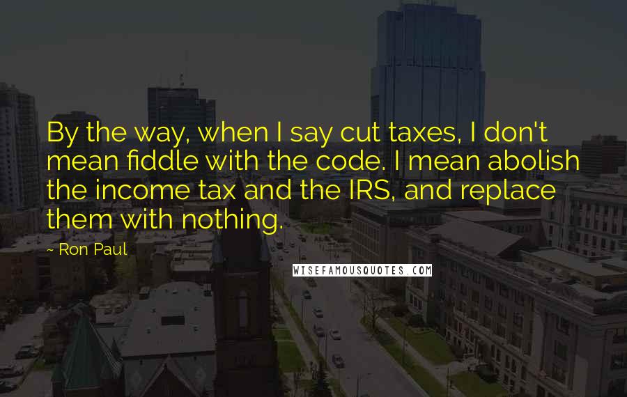 Ron Paul Quotes: By the way, when I say cut taxes, I don't mean fiddle with the code. I mean abolish the income tax and the IRS, and replace them with nothing.
