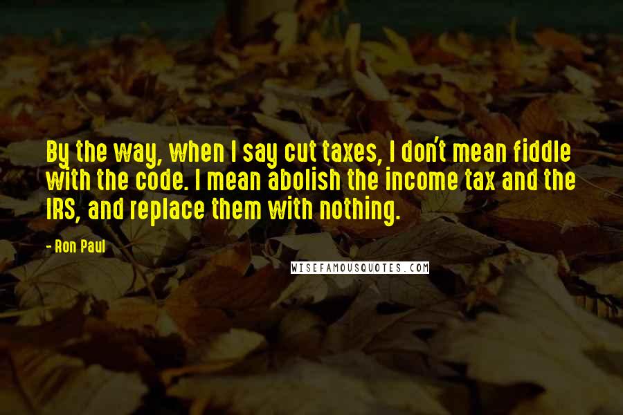 Ron Paul Quotes: By the way, when I say cut taxes, I don't mean fiddle with the code. I mean abolish the income tax and the IRS, and replace them with nothing.