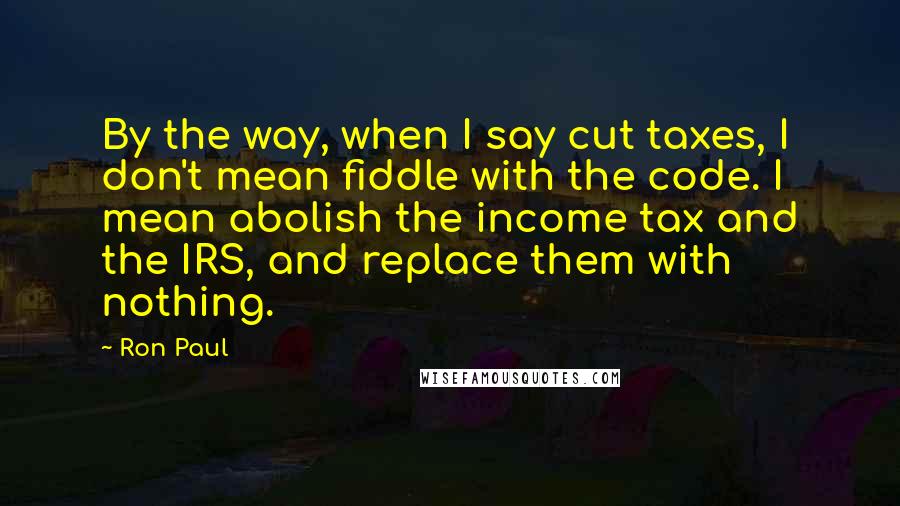 Ron Paul Quotes: By the way, when I say cut taxes, I don't mean fiddle with the code. I mean abolish the income tax and the IRS, and replace them with nothing.