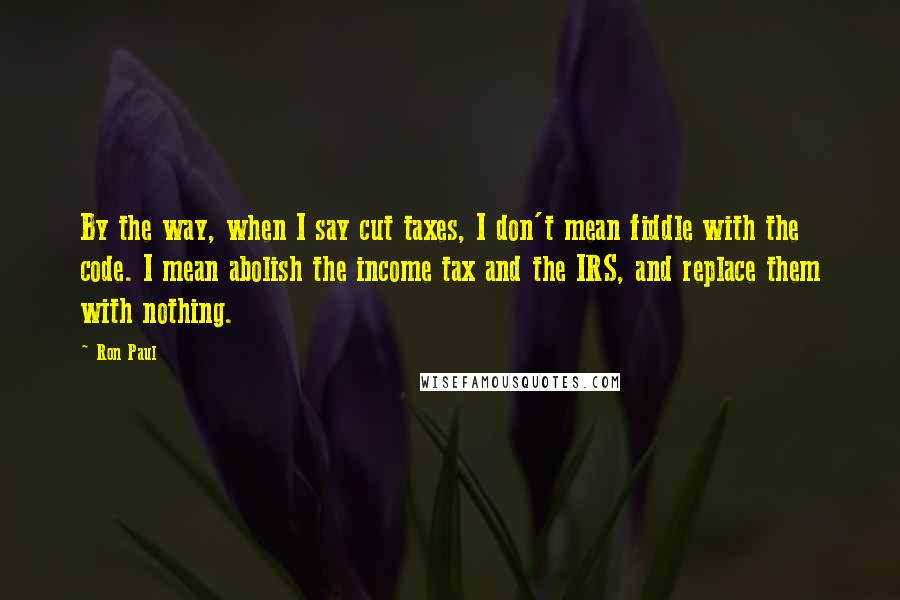 Ron Paul Quotes: By the way, when I say cut taxes, I don't mean fiddle with the code. I mean abolish the income tax and the IRS, and replace them with nothing.