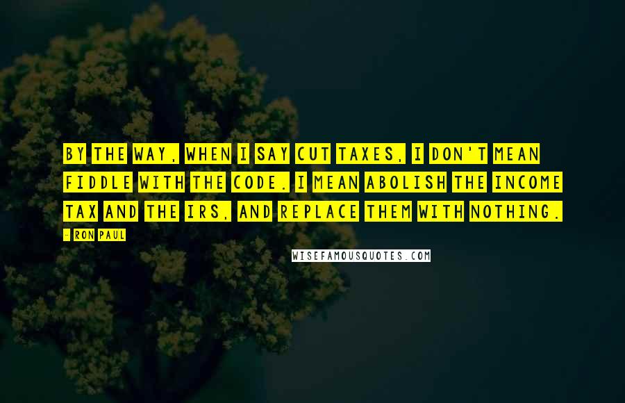 Ron Paul Quotes: By the way, when I say cut taxes, I don't mean fiddle with the code. I mean abolish the income tax and the IRS, and replace them with nothing.