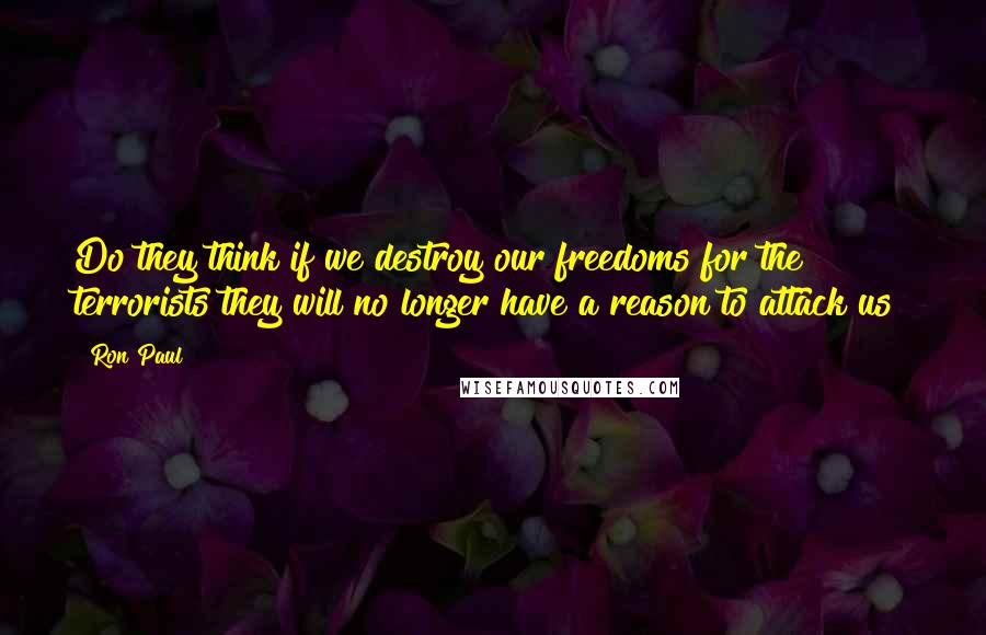 Ron Paul Quotes: Do they think if we destroy our freedoms for the terrorists they will no longer have a reason to attack us?