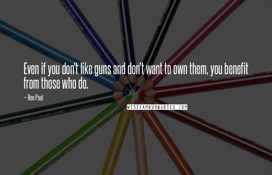 Ron Paul Quotes: Even if you don't like guns and don't want to own them, you benefit from those who do.