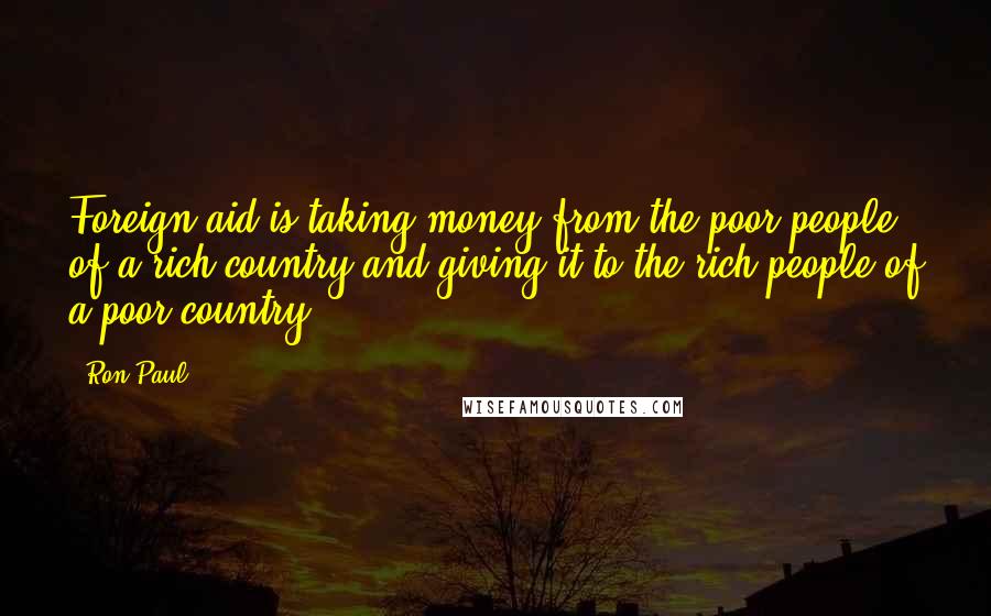 Ron Paul Quotes: Foreign aid is taking money from the poor people of a rich country and giving it to the rich people of a poor country.