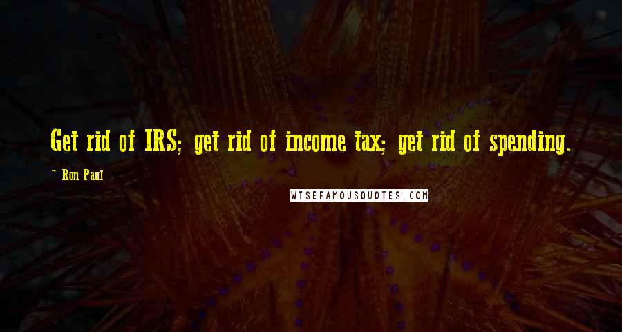 Ron Paul Quotes: Get rid of IRS; get rid of income tax; get rid of spending.