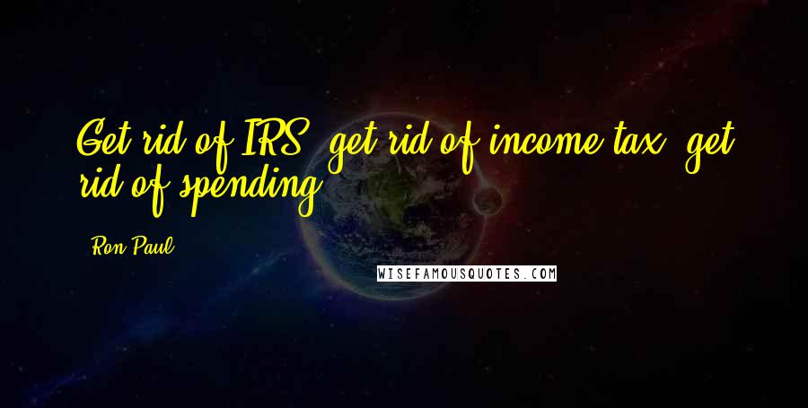 Ron Paul Quotes: Get rid of IRS; get rid of income tax; get rid of spending.