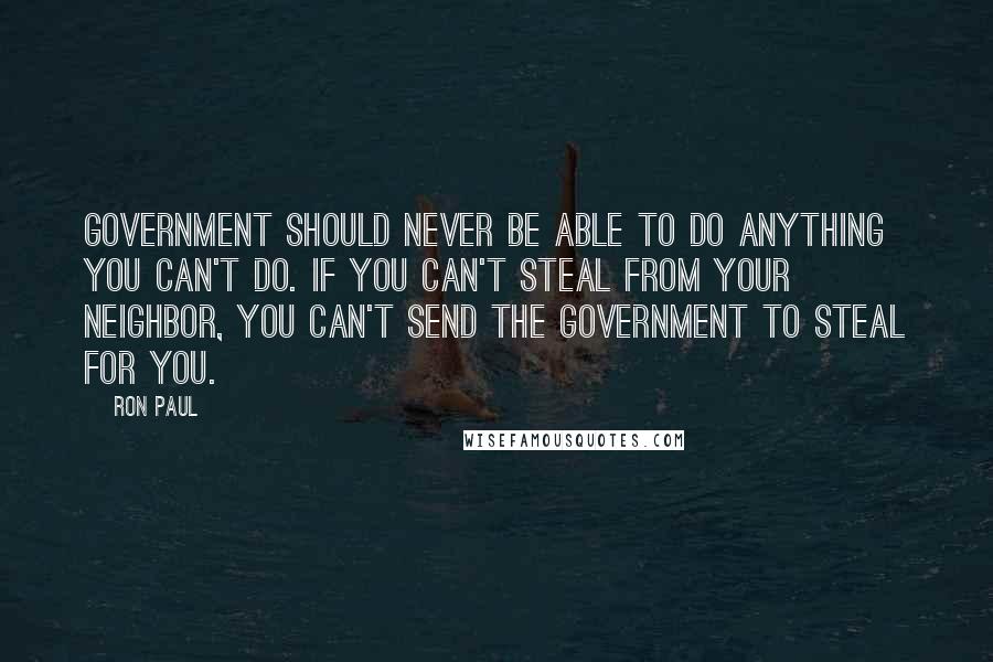 Ron Paul Quotes: Government should never be able to do anything you can't do. If you can't steal from your neighbor, you can't send the government to steal for you.