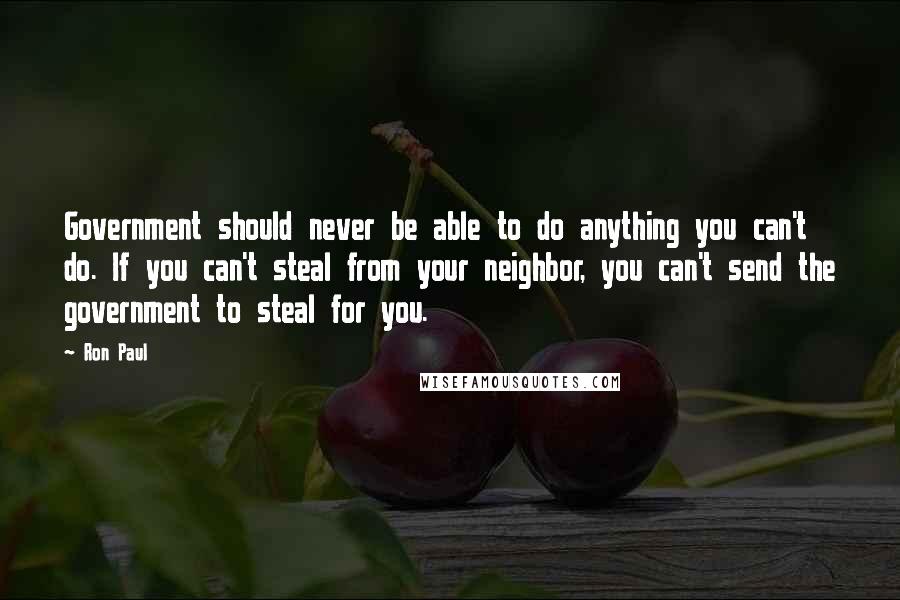 Ron Paul Quotes: Government should never be able to do anything you can't do. If you can't steal from your neighbor, you can't send the government to steal for you.