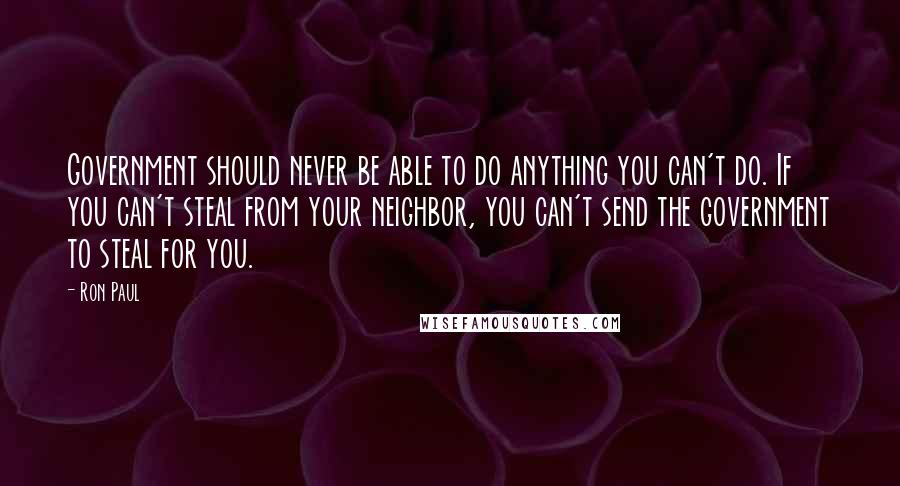 Ron Paul Quotes: Government should never be able to do anything you can't do. If you can't steal from your neighbor, you can't send the government to steal for you.