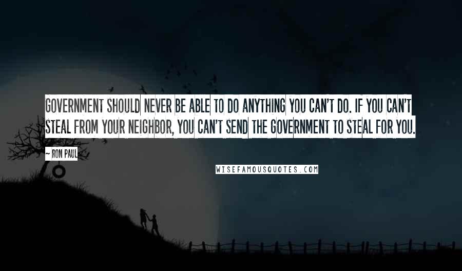 Ron Paul Quotes: Government should never be able to do anything you can't do. If you can't steal from your neighbor, you can't send the government to steal for you.