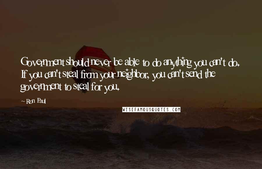 Ron Paul Quotes: Government should never be able to do anything you can't do. If you can't steal from your neighbor, you can't send the government to steal for you.