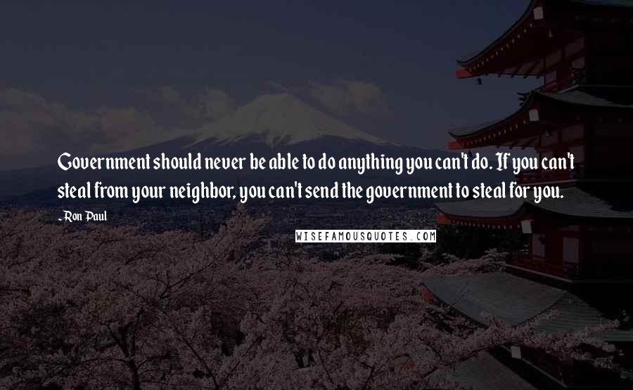 Ron Paul Quotes: Government should never be able to do anything you can't do. If you can't steal from your neighbor, you can't send the government to steal for you.