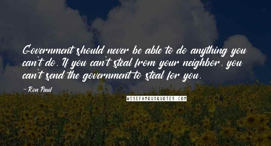 Ron Paul Quotes: Government should never be able to do anything you can't do. If you can't steal from your neighbor, you can't send the government to steal for you.