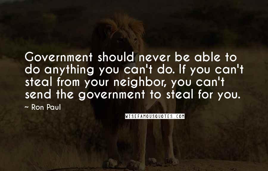 Ron Paul Quotes: Government should never be able to do anything you can't do. If you can't steal from your neighbor, you can't send the government to steal for you.