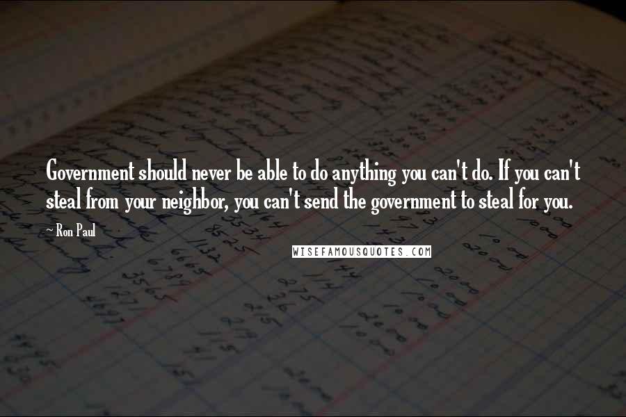 Ron Paul Quotes: Government should never be able to do anything you can't do. If you can't steal from your neighbor, you can't send the government to steal for you.