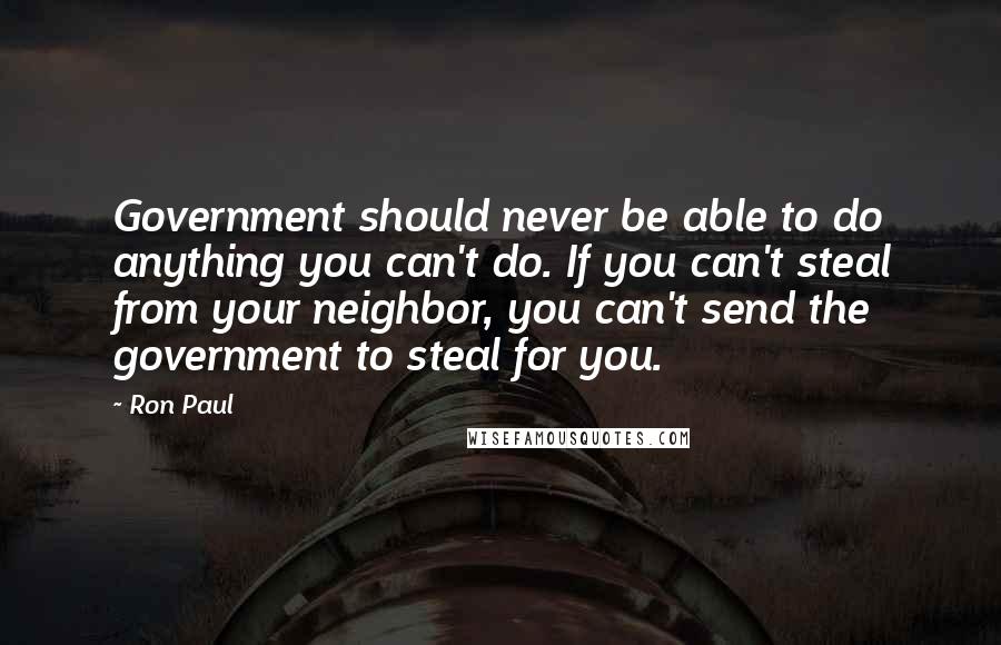 Ron Paul Quotes: Government should never be able to do anything you can't do. If you can't steal from your neighbor, you can't send the government to steal for you.