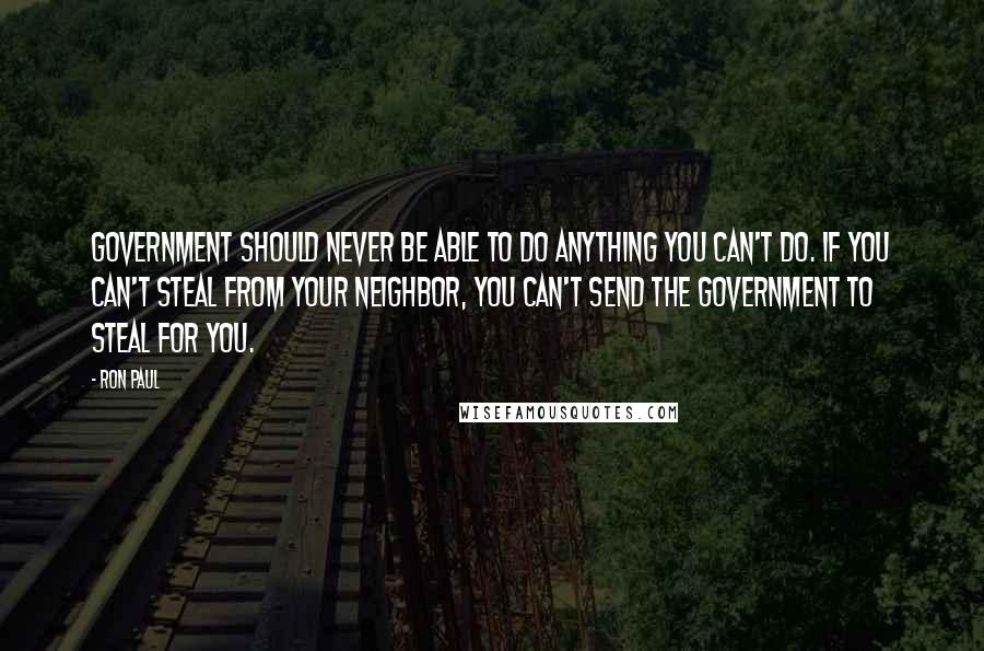 Ron Paul Quotes: Government should never be able to do anything you can't do. If you can't steal from your neighbor, you can't send the government to steal for you.