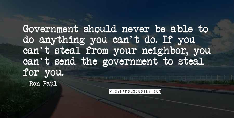 Ron Paul Quotes: Government should never be able to do anything you can't do. If you can't steal from your neighbor, you can't send the government to steal for you.