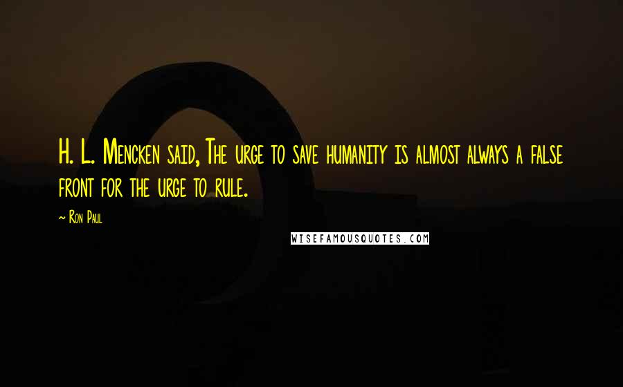 Ron Paul Quotes: H. L. Mencken said, The urge to save humanity is almost always a false front for the urge to rule.