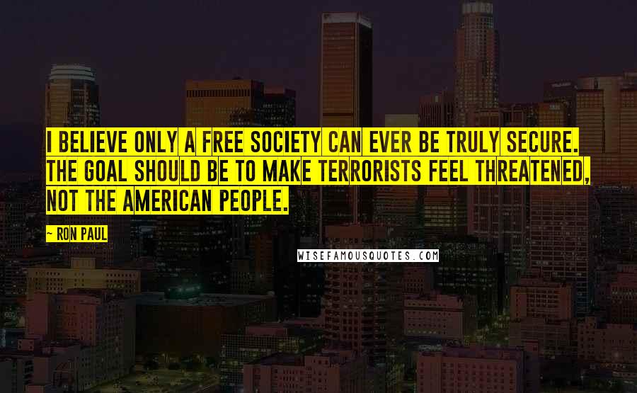 Ron Paul Quotes: I believe only a free society can ever be truly secure. The goal should be to make terrorists feel threatened, not the American people.