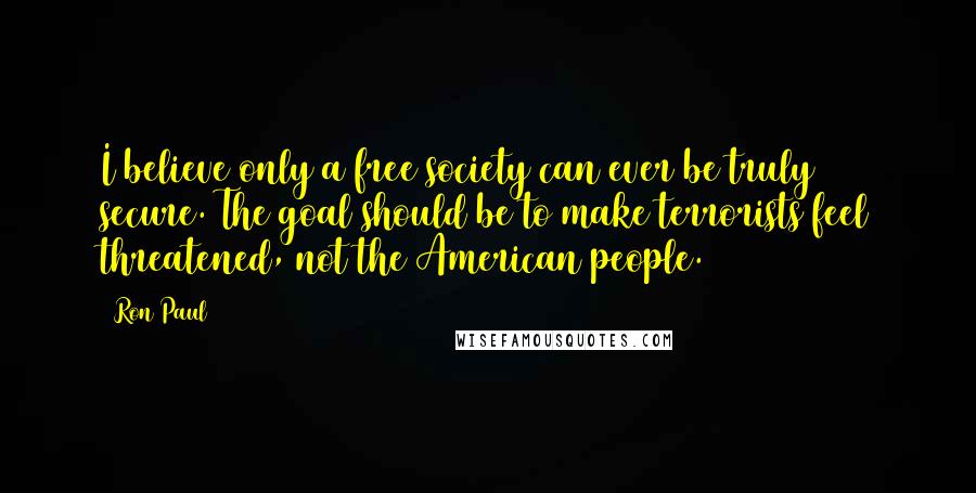 Ron Paul Quotes: I believe only a free society can ever be truly secure. The goal should be to make terrorists feel threatened, not the American people.