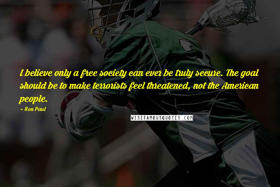 Ron Paul Quotes: I believe only a free society can ever be truly secure. The goal should be to make terrorists feel threatened, not the American people.