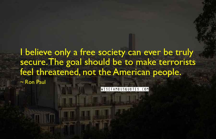 Ron Paul Quotes: I believe only a free society can ever be truly secure. The goal should be to make terrorists feel threatened, not the American people.