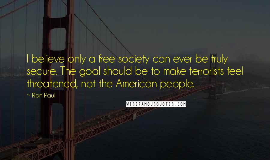 Ron Paul Quotes: I believe only a free society can ever be truly secure. The goal should be to make terrorists feel threatened, not the American people.