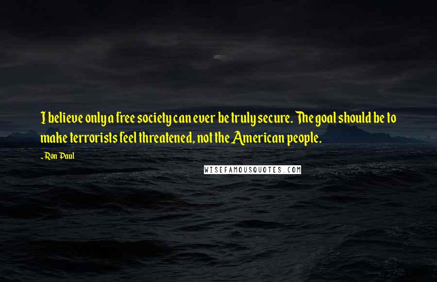 Ron Paul Quotes: I believe only a free society can ever be truly secure. The goal should be to make terrorists feel threatened, not the American people.