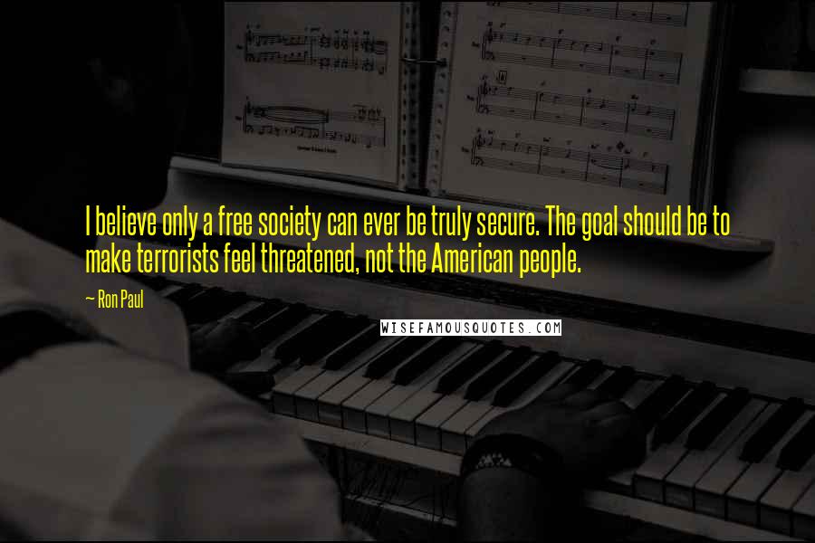 Ron Paul Quotes: I believe only a free society can ever be truly secure. The goal should be to make terrorists feel threatened, not the American people.