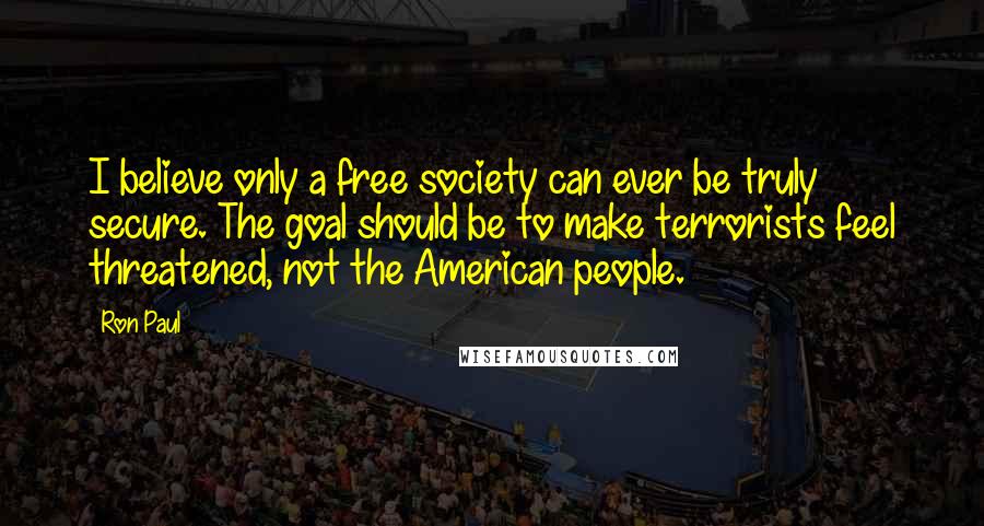 Ron Paul Quotes: I believe only a free society can ever be truly secure. The goal should be to make terrorists feel threatened, not the American people.